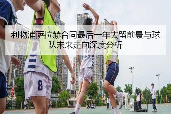 利物浦萨拉赫合同最后一年去留前景与球队未来走向深度分析