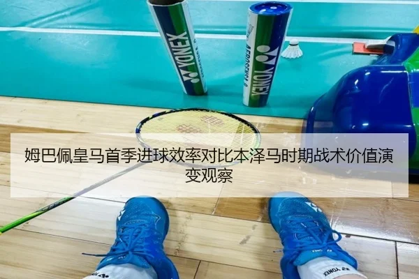 姆巴佩皇马首季进球效率对比本泽马时期战术价值演变观察