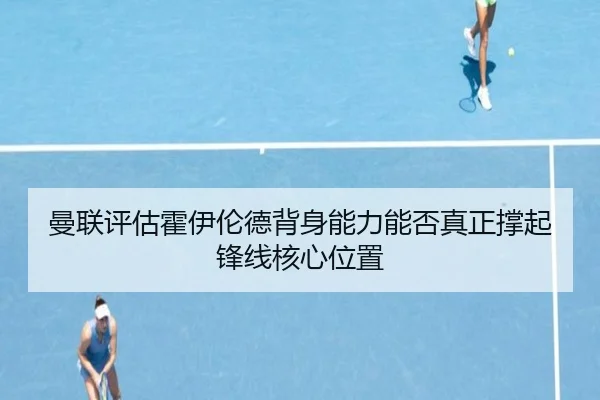 曼联评估霍伊伦德背身能力能否真正撑起锋线核心位置
