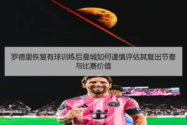 罗德里恢复有球训练后曼城如何谨慎评估其复出节奏与比赛价值